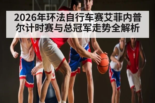 2026年环法自行车赛艾菲内普尔计时赛与总冠军走势全解析
